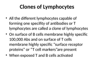 Clones of Lymphocytes
• All the different lymphocytes capable of
forming one specifity of antibodies or T
lymphocytes are called a clone of lymphocytes
• On surface of B cells membrane highly specific
100,000 Abs and on surface of T cells
membrane highly specific “surface receptor
proteins” or “T cell markers”are present
• When exposed T and B cells activated
 
