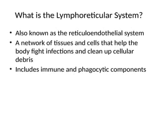 What is the Lymphoreticular System?
• Also known as the reticuloendothelial system
• A network of tissues and cells that help the
body fight infections and clean up cellular
debris
• Includes immune and phagocytic components
 