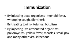 Immunization
• By injecting dead organisms– typhoid fever,
whooping cough, diphtheria
• By treating toxins– tetanus, botulism
• By injecting live attenuated organisms–
poliomyelitis, yellow fever, measles, small pox
and many other viral infections
 
