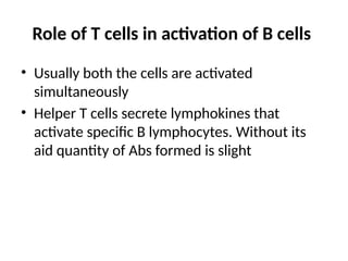Role of T cells in activation of B cells
• Usually both the cells are activated
simultaneously
• Helper T cells secrete lymphokines that
activate specific B lymphocytes. Without its
aid quantity of Abs formed is slight
 