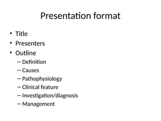 Presentation format
• Title
• Presenters
• Outline
– Definition
– Causes
– Pathophysiology
– Clinical feature
– Investigation/diagnosis
– Management
 