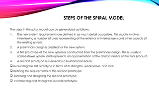 STEPS OF THE SPIRAL MODEL
The steps in the spiral model can be generalized as follows:
1. The new system requirements are defined in as much detail as possible. This usually involves
interviewing a number of users representing all the external or internal users and other aspects of
the existing system.
2. A preliminary design is created for the new system.
3. A first prototype of the new system is constructed from the preliminary design. This is usually a
scaled-down system, and represents an approximation of the characteristics of the final product.
4. A second prototype is evolved by a fourfold procedure:
 evaluating the first prototype in terms of its strengths, weaknesses, and risks;
 defining the requirements of the second prototype;
 planning and designing the second prototype;
 constructing and testing the second prototype.
 