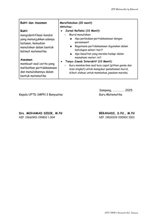 RPP Matematika by Bekanadi
Bukti dan Asesmen
Bukti
mengidentifikasi kondisi
yang menunjukkan adanya
batasan, kemudian
menuliskan dalam bentuk
kalimat matematika
Asesmen
membuat soal cerita yang
melibatkan pertidaksamaan
dan menuliskannya dalam
bentuk matematika
Merefleksikan (20 menit)
Aktivitas:
●​ Jurnal Refleksi (10 Menit):
○​ Murid menuliskan:
■​ Apa perbedaan pertidaksamaan dengan
persamaan?
■​ Bagaimana pertidaksamaan digunakan dalam
kehidupan sehari-hari?
■​ Apa kesulitan yang mereka hadapi dalam
memahami materi ini?
●​ Tanya-Jawab Interaktif (10 Menit):
○​ Guru memberikan soal kuis cepat (pilihan ganda dan
isian singkat) untuk mengukur pemahaman murid,
diikuti diskusi untuk membahas jawaban mereka.
​ Sampang, ……………… 2025
Kepala UPTD SMPN 3 Banyuates​ Guru Matematika
Drs. MOHAMAD SIDIK, M.Pd​ BEKANADI, S.Pd., M.Pd
NIP. 19660401 199802 1 004​ NIP. 19830109 200902 1003
UPTD SMPN 3 Banyuates Kab. Sampang
 