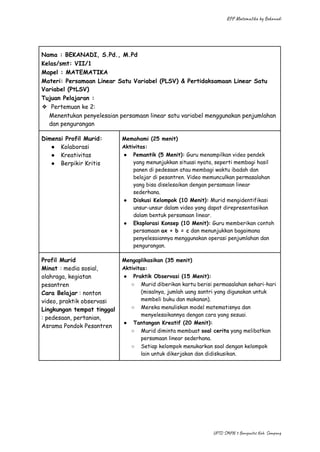 RPP Matematika by Bekanadi
Nama : BEKANADI, S.Pd., M.Pd
Kelas/smt: VII/1
Mapel : MATEMATIKA
Materi: Persamaan Linear Satu Variabel (PLSV) & Pertidaksamaan Linear Satu
Variabel (PtLSV)
Tujuan Pelajaran :
❖​ Pertemuan ke 2:
Menentukan penyelesaian persamaan linear satu variabel menggunakan penjumlahan
dan pengurangan
Dimensi Profil Murid:
●​ Kolaborasi
●​ Kreativitas
●​ Berpikir Kritis
Memahami (25 menit)
Aktivitas:
●​ Pemantik (5 Menit): Guru menampilkan video pendek
yang menunjukkan situasi nyata, seperti membagi hasil
panen di pedesaan atau membagi waktu ibadah dan
belajar di pesantren. Video memunculkan permasalahan
yang bisa diselesaikan dengan persamaan linear
sederhana.
●​ Diskusi Kelompok (10 Menit): Murid mengidentifikasi
unsur-unsur dalam video yang dapat direpresentasikan
dalam bentuk persamaan linear.
●​ Eksplorasi Konsep (10 Menit): Guru memberikan contoh
persamaan ax + b = c dan menunjukkan bagaimana
penyelesaiannya menggunakan operasi penjumlahan dan
pengurangan.
Profil Murid
Minat : media sosial,
olahraga, kegiatan
pesantren
Cara Belajar : nonton
video, praktik observasi
Lingkungan tempat tinggal
: pedesaan, pertanian,
Asrama Pondok Pesantren
Mengaplikasikan (35 menit)
Aktivitas:
●​ Praktik Observasi (15 Menit):
○​ Murid diberikan kartu berisi permasalahan sehari-hari
(misalnya, jumlah uang santri yang digunakan untuk
membeli buku dan makanan).
○​ Mereka menuliskan model matematisnya dan
menyelesaikannya dengan cara yang sesuai.
●​ Tantangan Kreatif (20 Menit):
○​ Murid diminta membuat soal cerita yang melibatkan
persamaan linear sederhana.
○​ Setiap kelompok menukarkan soal dengan kelompok
lain untuk dikerjakan dan didiskusikan.
UPTD SMPN 3 Banyuates Kab. Sampang
 