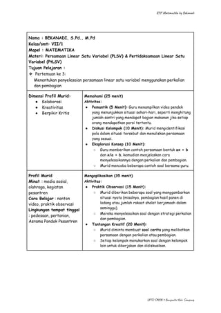 RPP Matematika by Bekanadi
Nama : BEKANADI, S.Pd., M.Pd
Kelas/smt: VII/1
Mapel : MATEMATIKA
Materi: Persamaan Linear Satu Variabel (PLSV) & Pertidaksamaan Linear Satu
Variabel (PtLSV)
Tujuan Pelajaran :
❖​ Pertemuan ke 3:
Menentukan penyelesaian persamaan linear satu variabel menggunakan perkalian
dan pembagian
Dimensi Profil Murid:
●​ Kolaborasi
●​ Kreativitas
●​ Berpikir Kritis
Memahami (25 menit)
Aktivitas:
●​ Pemantik (5 Menit): Guru menampilkan video pendek
yang menunjukkan situasi sehari-hari, seperti menghitung
jumlah santri yang mendapat bagian makanan jika setiap
orang mendapatkan porsi tertentu.
●​ Diskusi Kelompok (10 Menit): Murid mengidentifikasi
pola dalam situasi tersebut dan menuliskan persamaan
yang sesuai.
●​ Eksplorasi Konsep (10 Menit):
○​ Guru memberikan contoh persamaan bentuk ax = b
dan x/a = b, kemudian menjelaskan cara
menyelesaikannya dengan perkalian dan pembagian.
○​ Murid mencoba beberapa contoh soal bersama guru.
Profil Murid
Minat : media sosial,
olahraga, kegiatan
pesantren
Cara Belajar : nonton
video, praktik observasi
Lingkungan tempat tinggal
: pedesaan, pertanian,
Asrama Pondok Pesantren
Mengaplikasikan (35 menit)
Aktivitas:
●​ Praktik Observasi (15 Menit):
○​ Murid diberikan beberapa soal yang menggambarkan
situasi nyata (misalnya, pembagian hasil panen di
ladang atau jumlah rakaat shalat berjamaah dalam
seminggu).
○​ Mereka menyelesaikan soal dengan strategi perkalian
dan pembagian.
●​ Tantangan Kreatif (20 Menit):
○​ Murid diminta membuat soal cerita yang melibatkan
persamaan dengan perkalian atau pembagian.
○​ Setiap kelompok menukarkan soal dengan kelompok
lain untuk dikerjakan dan didiskusikan.
UPTD SMPN 3 Banyuates Kab. Sampang
 