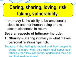 • Intimacy is the ability to be emotionally
close to another human being and to
accept closeness in return.
Several aspects of intimacy include:
1. Sharing- Sharing intimacy is what makes
personal relationships rich.
Because if the feeling is mutual and both couple is
willing to share what they really feel about each
other by then they can further understand their self
INTIMACY
Caring, sharing, loving, risk
taking, vulnerability
 