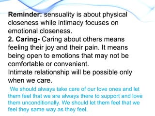 Reminder: sensuality is about physical
closeness while intimacy focuses on
emotional closeness.
2. Caring- Caring about others means
feeling their joy and their pain. It means
being open to emotions that may not be
comfortable or convenient.
Intimate relationship will be possible only
when we care.
We should always take care of our love ones and let
them feel that we are always there to support and love
them unconditionally. We should let them feel that we
feel they same way as they feel.
 