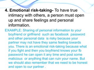 4. Emotional risk-taking- To have true
intimacy with others, a person must open
up and share feelings and personal
information.
EXAMPLE: Sharing of personal information to your
boyfriend or girlfriend such as facebook password
and other personal data is risky because your
partner may not have they same feeling towards
you. There is an emotional risk-taking because what
if you fight and then you boyfriend knows your fb
password he can open it any time and post some
malicious or anything that can ruin your name. But
we should also remember that we need to be honest
and open to our partner .
 