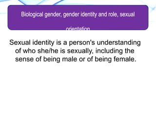 Sexual identity is a person's understanding
of who she/he is sexually, including the
sense of being male or of being female.
SEXUAL IDENTITY
Biological gender, gender identity and role, sexual
orientation
 