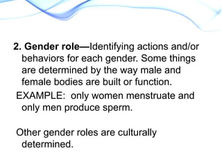 2. Gender role—Identifying actions and/or
behaviors for each gender. Some things
are determined by the way male and
female bodies are built or function.
EXAMPLE: only women menstruate and
only men produce sperm.
Other gender roles are culturally
determined.
 