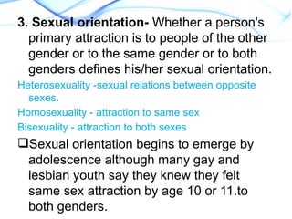 3. Sexual orientation- Whether a person's
primary attraction is to people of the other
gender or to the same gender or to both
genders defines his/her sexual orientation.
Heterosexuality -sexual relations between opposite
sexes.
Homosexuality - attraction to same sex
Bisexuality - attraction to both sexes
Sexual orientation begins to emerge by
adolescence although many gay and
lesbian youth say they knew they felt
same sex attraction by age 10 or 11.to
both genders.
 