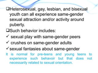 Heterosexual, gay, lesbian, and bisexual
youth can all experience same-gender
sexual attraction and/or activity around
puberty.
Such behavior includes:
 sexual play with same-gender peers
 crushes on same-gender adults
sexual fantasies about same-gender
It is normal for pre-teens and young teens to
experience such behavoir but that does not
necessarily related to sexual orientation.
 