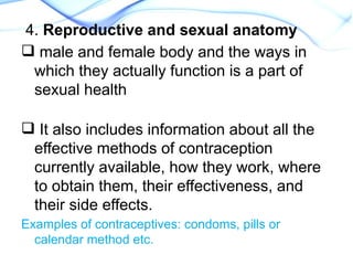 4. Reproductive and sexual anatomy
 male and female body and the ways in
which they actually function is a part of
sexual health
 It also includes information about all the
effective methods of contraception
currently available, how they work, where
to obtain them, their effectiveness, and
their side effects.
Examples of contraceptives: condoms, pills or
calendar method etc.
 