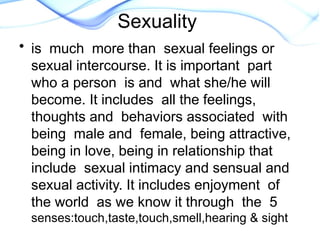 Sexuality
• is much more than sexual feelings or
sexual intercourse. It is important part
who a person is and what she/he will
become. It includes all the feelings,
thoughts and behaviors associated with
being male and female, being attractive,
being in love, being in relationship that
include sexual intimacy and sensual and
sexual activity. It includes enjoyment of
the world as we know it through the 5
senses:touch,taste,touch,smell,hearing & sight
 