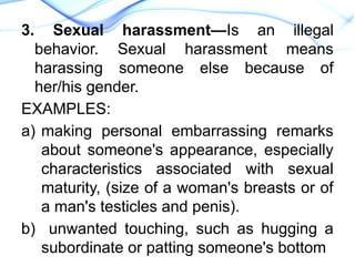 3. Sexual harassment—Is an illegal
behavior. Sexual harassment means
harassing someone else because of
her/his gender.
EXAMPLES:
a) making personal embarrassing remarks
about someone's appearance, especially
characteristics associated with sexual
maturity, (size of a woman's breasts or of
a man's testicles and penis).
b) unwanted touching, such as hugging a
subordinate or patting someone's bottom
 