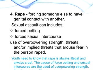 4. Rape - forcing someone else to have
genital contact with another.
Sexual assault can includes:
o forced petting
o forced sexual intercourse
use of overpowering strength, threats,
and/or implied threats that arouse fear in
the person raped.
Youth need to know that rape is always illegal and
always cruel. The cause of force petting and sexual
intercourse are the used of overpowering strength,
 