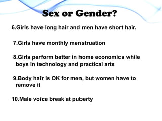 6.Girls have long hair and men have short hair.
7.Girls have monthly menstruation
8.Girls perform better in home economics while
boys in technology and practical arts
9.Body hair is OK for men, but women have to
remove it
10.Male voice break at puberty
Sex or Gender?
 