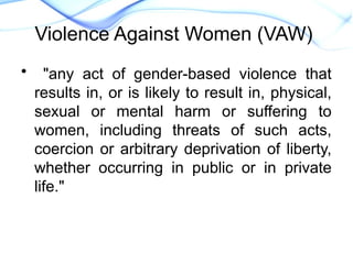 • "any act of gender-based violence that
results in, or is likely to result in, physical,
sexual or mental harm or suffering to
women, including threats of such acts,
coercion or arbitrary deprivation of liberty,
whether occurring in public or in private
life."
Declaration on the Elimination
of Violence Against Women.New
Violence Against Women (VAW)
 