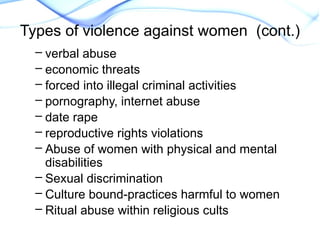 – verbal abuse
– economic threats
– forced into illegal criminal activities
– pornography, internet abuse
– date rape
– reproductive rights violations
– Abuse of women with physical and mental
disabilities
– Sexual discrimination
– Culture bound-practices harmful to women
– Ritual abuse within religious cults
Types of violence against women (cont.)
 