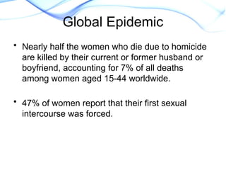 • Nearly half the women who die due to homicide
are killed by their current or former husband or
boyfriend, accounting for 7% of all deaths
among women aged 15-44 worldwide.
• 47% of women report that their first sexual
intercourse was forced.
World Report on Violence and
Health, WHo. 2002
Global Epidemic
 