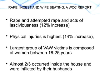 • Rape and attempted rape and acts of
lasciviousness (12% increase)
• Physical injuries is highest (14% increase),
• Largest group of VAW victims is composed
of women between 18-25 years
• Almost 2/3 occurred inside the house and
were inflicted by their husbands
WCC. Feminist Action Research
on the Impact of VAW on
RAPE, INCEST AND WIFE BEATING: A WCC REPORT
 