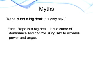 “Rape is not a big deal; it is only sex.”
Fact: Rape is a big deal. It is a crime of
dominance and control using sex to express
power and anger.
Myths
 