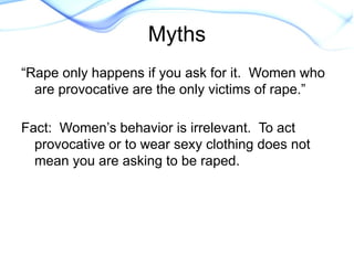 “Rape only happens if you ask for it. Women who
are provocative are the only victims of rape.”
Fact: Women’s behavior is irrelevant. To act
provocative or to wear sexy clothing does not
mean you are asking to be raped.
Myths
 