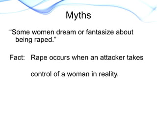 “Some women dream or fantasize about
being raped.”
Fact: Rape occurs when an attacker takes
control of a woman in reality.
Myths
 