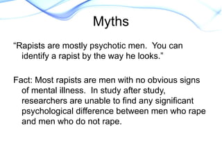 “Rapists are mostly psychotic men. You can
identify a rapist by the way he looks.”
Fact: Most rapists are men with no obvious signs
of mental illness. In study after study,
researchers are unable to find any significant
psychological difference between men who rape
and men who do not rape.
Myths
 