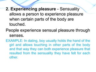 2. Experiencing pleasure - Sensuality
allows a person to experience pleasure
when certain parts of the body are
touched.
People experience sensual pleasure through
senses.
EXAMPLE: In dating, boy usually holds the hand of the
girl and allows touching in other parts of the body
and that way they can both experience pleasure that
resulted from the sensuality they have felt for each
other.
 