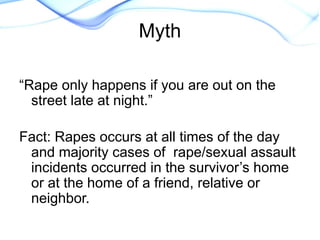 “Rape only happens if you are out on the
street late at night.”
Fact: Rapes occurs at all times of the day
and majority cases of rape/sexual assault
incidents occurred in the survivor’s home
or at the home of a friend, relative or
neighbor.
Myth
 