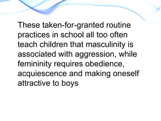 These taken-for-granted routine
practices in school all too often
teach children that masculinity is
associated with aggression, while
femininity requires obedience,
acquiescence and making oneself
attractive to boys
 