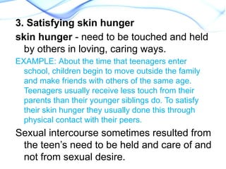 3. Satisfying skin hunger
skin hunger - need to be touched and held
by others in loving, caring ways.
EXAMPLE: About the time that teenagers enter
school, children begin to move outside the family
and make friends with others of the same age.
Teenagers usually receive less touch from their
parents than their younger siblings do. To satisfy
their skin hunger they usually done this through
physical contact with their peers.
Sexual intercourse sometimes resulted from
the teen’s need to be held and care of and
not from sexual desire.
 