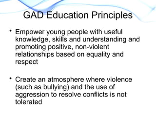 GAD Education Principles
• Empower young people with useful
knowledge, skills and understanding and
promoting positive, non-violent
relationships based on equality and
respect
• Create an atmosphere where violence
(such as bullying) and the use of
aggression to resolve conflicts is not
tolerated
 