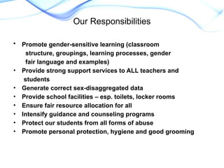 • Promote gender-sensitive learning (classroom
structure, groupings, learning processes, gender
fair language and examples)
• Provide strong support services to ALL teachers and
students
• Generate correct sex-disaggregated data
• Provide school facilities – esp. toilets, locker rooms
• Ensure fair resource allocation for all
• Intensify guidance and counseling programs
• Protect our students from all forms of abuse
• Promote personal protection, hygiene and good grooming
Our Responsibilities
 