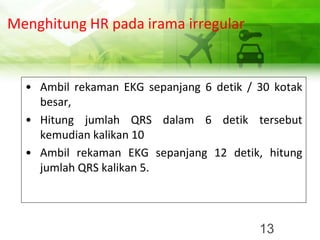 Menghitung HR pada irama irregular
• Ambil rekaman EKG sepanjang 6 detik / 30 kotak
besar,
• Hitung jumlah QRS dalam 6 detik tersebut
kemudian kalikan 10
• Ambil rekaman EKG sepanjang 12 detik, hitung
jumlah QRS kalikan 5.
13
 
