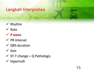 Langkah Interpretasi
✓ Rhythm
✓ Rate
✓ P wave
✓ PR Interval
✓ QRS duration
✓ Axis
✓ ST-T change – Q Pathologis
✓ Hipertrofi
15
 