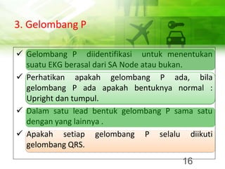 3. Gelombang P
✓ Gelombang P diidentifikasi untuk menentukan
suatu EKG berasal dari SA Node atau bukan.
✓ Perhatikan apakah gelombang P ada, bila
gelombang P ada apakah bentuknya normal :
Upright dan tumpul.
✓ Dalam satu lead bentuk gelombang P sama satu
dengan yang lainnya .
✓ Apakah setiap gelombang P selalu diikuti
gelombang QRS.
16
 