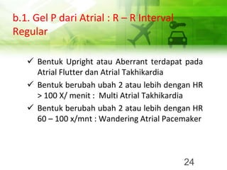 b.1. Gel P dari Atrial : R – R Interval
Regular
✓ Bentuk Upright atau Aberrant terdapat pada
Atrial Flutter dan Atrial Takhikardia
✓ Bentuk berubah ubah 2 atau lebih dengan HR
> 100 X/ menit : Multi Atrial Takhikardia
✓ Bentuk berubah ubah 2 atau lebih dengan HR
60 – 100 x/mnt : Wandering Atrial Pacemaker
24
 
