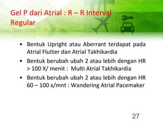 Gel P dari Atrial : R – R Interval
Regular
• Bentuk Upright atau Aberrant terdapat pada
Atrial Flutter dan Atrial Takhikardia
• Bentuk berubah ubah 2 atau lebih dengan HR
> 100 X/ menit : Multi Atrial Takhikardia
• Bentuk berubah ubah 2 atau lebih dengan HR
60 – 100 x/mnt : Wandering Atrial Pacemaker
27
 
