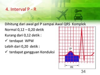 4. Interval P - R
Dihitung dari awal gel P sampai Awal QRS Komplek
Normal 0,12 – 0,20 detik
Kurang dari 0,12 detik :
✓ terdapat WPW
Lebih dari 0,20 detik :
✓ terdapat gangguan Konduksi
34
 
