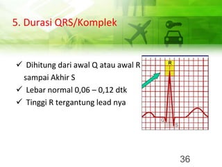 5. Durasi QRS/Komplek
✓ Dihitung dari awal Q atau awal R
sampai Akhir S
✓ Lebar normal 0,06 – 0,12 dtk
✓ Tinggi R tergantung lead nya
36
 