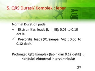 5. QRS Durasi/ Komplek : lebar
Normal Duration pada
✓ Ekstremitas leads (I, II, III): 0.05 to 0.10
detik.
✓ Precordial leads (V1 sampai V6) : 0.06 to
0.12 detik.
Prolonged QRS komplex (lebih dari 0.12 detik) ;
Konduksi Abnormal interventricular
37
 