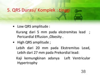 5. QRS Durasi/ Komplek : tinggi
• Low QRS amplitude :
Kurang dari 5 mm pada ekstremitas lead ;
Pericardial Effusion ,Obesity .
• High QRS amplitude ;
Lebih dari 20 mm pada Ekstremitas Lead,
Lebih dari 27 mm pada Prekordial lead:
Kaji kemungkinan adanya Left Ventricular
Hypertrophy
38
 
