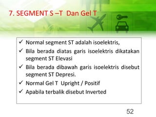 7. SEGMENT S –T Dan Gel T
✓ Normal segment ST adalah isoelektris,
✓ Bila berada diatas garis isoelektris dikatakan
segment ST Elevasi
✓ Bila berada dibawah garis isoelektris disebut
segment ST Depresi.
✓ Normal Gel T Upright / Positif
✓ Apabila terbalik disebut Inverted
52
 