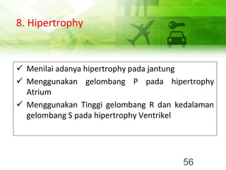 8. Hipertrophy
✓ Menilai adanya hipertrophy pada jantung
✓ Menggunakan gelombang P pada hipertrophy
Atrium
✓ Menggunakan Tinggi gelombang R dan kedalaman
gelombang S pada hipertrophy Ventrikel
56
 