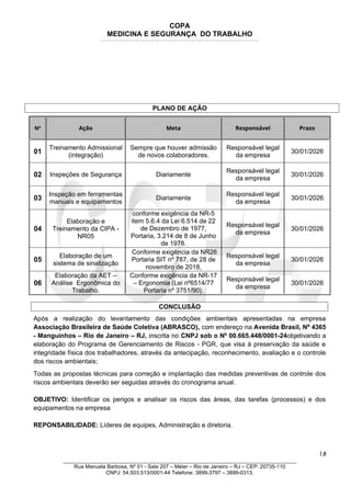 COPA
MEDICINA E SEGURANÇA DO TRABALHO
____________________________________________________________________________________________________________________________________________________________________
PLANO DE AÇÃO
Nº Ação Meta Responsável Prazo
01
Treinamento Admissional
(integração)
Sempre que houver admissão
de novos colaboradores.
Responsável legal
da empresa
30/01/2026
02 Inspeções de Segurança Diariamente
Responsável legal
da empresa
30/01/2026
03
Inspeção em ferramentas
manuais e equipamentos
Diariamente
Responsável legal
da empresa
30/01/2026
04
Elaboração e
Treinamento da CIPA -
NR05
conforme exigência da NR-5
item 5.6.4 da Lei 6.514 de 22
de Dezembro de 1977,
Portaria, 3.214 de 8 de Junho
de 1978.
Responsável legal
da empresa
30/01/2026
05
Elaboração de um
sistema de sinalização
Conforme exigência da NR26
Portaria SIT nº 787, de 28 de
novembro de 2018,
Responsável legal
da empresa
30/01/2026
06
Elaboração da AET –
Análise Ergonômica do
Trabalho.
Conforme exigência da NR-17
– Ergonomia (Lei nº6514/77
Portaria nº 3751/90).
Responsável legal
da empresa
30/01/2026
CONCLUSÃO
Após a realização do levantamento das condições ambientais apresentadas na empresa
Associação Brasileira de Saúde Coletiva (ABRASCO), com endereço na Avenida Brasil, Nº 4365
- Manguinhos – Rio de Janeiro – RJ, inscrita no CNPJ sob o Nº 00.665.448/0001-24objetivando a
elaboração do Programa de Gerenciamento de Riscos - PGR, que visa à preservação da saúde e
integridade física dos trabalhadores, através da antecipação, reconhecimento, avaliação e o controle
dos riscos ambientais;
Todas as propostas técnicas para correção e implantação das medidas preventivas de controle dos
riscos ambientais deverão ser seguidas através do cronograma anual.
OBJETIVO: Identificar os perigos e analisar os riscos das áreas, das tarefas (processos) e dos
equipamentos na empresa
REPONSABILIDADE: Líderes de equipes, Administração e diretoria.
18
_______________________________________________________________________________
Rua Manuela Barbosa, Nº 01 - Sala 207 – Méier – Rio de Janeiro – RJ – CEP: 20735-110
CNPJ: 54.503.513/0001-44 Telefone: 3899-3797 – 3899-0313.
 