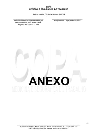 COPA
MEDICINA E SEGURANÇA DO TRABALHO
____________________________________________________________________________________________________________________________________________________________________
Rio de Janeiro, 30 de Dezembro de 2024.
_______________________________
Responsável técnico pela elaboração
Maximiliano da Silva Alves Freire
Registro: MTE / RJ: 21.131
_______________________________
Responsável Legal pela Empresa
ANEXO
19
_______________________________________________________________________________
Rua Manuela Barbosa, Nº 01 - Sala 207 – Méier – Rio de Janeiro – RJ – CEP: 20735-110
CNPJ: 54.503.513/0001-44 Telefone: 3899-3797 – 3899-0313.
 