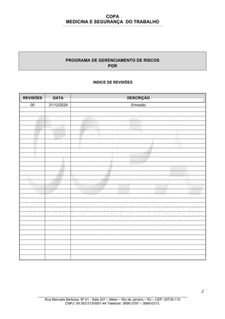 COPA
MEDICINA E SEGURANÇA DO TRABALHO
____________________________________________________________________________________________________________________________________________________________________
PROGRAMA DE GERENCIAMENTO DE RISCOS
PGR
INDICE DE REVISÕES
REVISÕES DATA DESCRIÇÂO
00 31/12/2024 Emissão
2
_______________________________________________________________________________
Rua Manuela Barbosa, Nº 01 - Sala 207 – Méier – Rio de Janeiro – RJ – CEP: 20735-110
CNPJ: 54.503.513/0001-44 Telefone: 3899-3797 – 3899-0313.
 