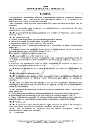 COPA
MEDICINA E SEGURANÇA DO TRABALHO
____________________________________________________________________________________________________________________________________________________________________
BASE LEGAL
Este Programa de Gerenciamento de Riscos foi elaborado de acordo com os requisitos da Norma
Regulamentadora (NR) 1, com redação dada pela Portaria SEPRT nº 6.730, de 09/03/2020,
publicada no Diário Oficial da União de 12/03/2020.
Todos os requisitos da NR 1 foram cumpridos neste PGR, sendo que destacamos alguns para fins
ilustrativos:
1.5.3.1. A organização deve programar, por estabelecimento, o gerenciamento de riscos
ocupacionais em suas atividades.
1.5.3.1.1 O gerenciamento de riscos ocupacionais deve constituir um Programa de Gerenciamento
de Riscos - PGR.
1.5.3.2 A organização deve:
a) Evitar os riscos ocupacionais que possam ser originados no trabalho;
b) Identificar os perigos e possíveis lesões ou agravos à saúde;
c) Avaliar os riscos ocupacionais indicando o nível de risco;
d) Classificar os riscos ocupacionais para determinar a necessidade de adoção de medidas de
prevenção;
e) Programar medidas de prevenção, de acordo com a classificação de risco e na ordem de
prioridade estabelecida na alínea “g” do subitem 1.4.1; e
f) Acompanhar o controle dos riscos ocupacionais.
1.5.3.3 A organização deve adotar mecanismos para:
a) Consultar os trabalhadores quanto à percepção de riscos ocupacionais, podendo para este fim
ser adotadas as manifestações da Comissão Interna de Prevenção de Acidentes - CIPA, quando
houver; e
b) Comunicar aos trabalhadores sobre os riscos consolidados no inventário de riscos e as
medidas de prevenção do plano de ação do PGR.
1.5.3.4 A organização deve adotar as medidas necessárias para melhorar o desempenho em
SST.
1.5.4.4 Avaliação de riscos ocupacionais.
1.5.4.4.1 A organização deve avaliar os riscos ocupacionais relativos aos perigos identificados em
seu(s) estabelecimento(s), de forma a manter informações para adoção de medidas de
prevenção.
1.5.4.4.2 Para cada risco deve ser indicado o nível de risco ocupacional, determinado pela
combinação da severidade das possíveis lesões ou agravos à saúde com a probabilidade ou
chance de sua ocorrência.
1.5.5.1.1 A organização deve adotar medidas de prevenção para eliminar, reduzir ou controlar os
riscos sempre que:
a) Exigências previstas em Normas Regulamentadoras e nos dispositivos legais determinarem;
b) A classificação dos riscos ocupacionais assim determinar, conforme subitem 1.5.4.4.5;
c) Houver evidências de associação, por meio do controle médico da saúde, entre as lesões e os
agravos à saúde dos trabalhadores com os riscos e as situações de trabalho identificado.
1.5.5.2. Planos de ação
1.5.5.2.1 A organização deve elaborar plano de ação, indicando as medidas de prevenção a
serem introduzidas, aprimoradas ou mantidas, conforme o subitem 1.5.4.4.5.
1.5.5.2.2 Para as medidas de prevenção deve ser definido cronograma, formas de
acompanhamento e aferição de resultados.
1.5.7 Documentação
4
_______________________________________________________________________________
Rua Manuela Barbosa, Nº 01 - Sala 207 – Méier – Rio de Janeiro – RJ – CEP: 20735-110
CNPJ: 54.503.513/0001-44 Telefone: 3899-3797 – 3899-0313.
 